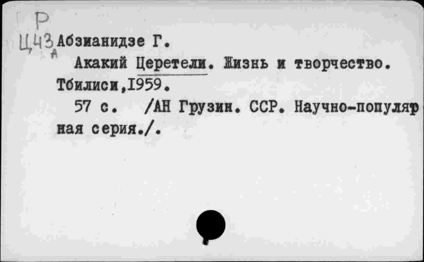 ﻿Ц^ЗАбзианидзе Г.
Акакий Церетели. Жизнь и творчество. Тбилиси,1959.
57 с. /АН Грузин. ССР. Научно-популяр ная серия./.